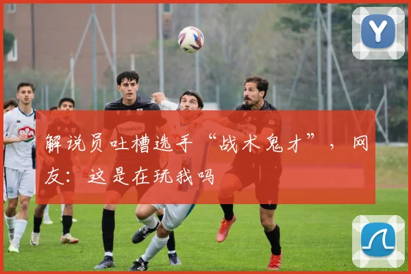 解说员吐槽选手“战术鬼才”,网友:这是在玩我吗