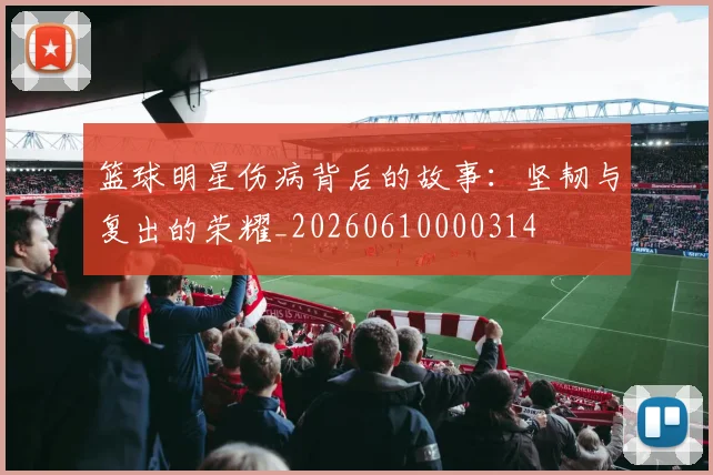 篮球明星伤病背后的故事：坚韧与复出的荣耀_20260610000314