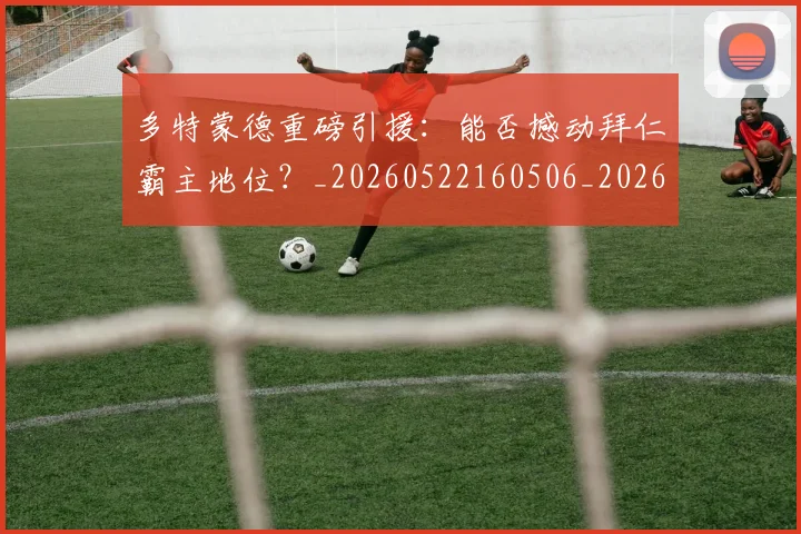 多特蒙德重磅引援:能否撼动拜仁霸主地位?_20260522160506_20260609132512