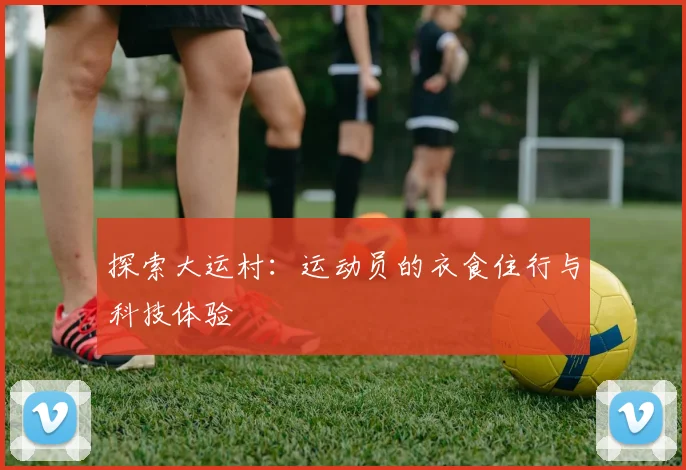 探索大运村:运动员的衣食住行与科技体验