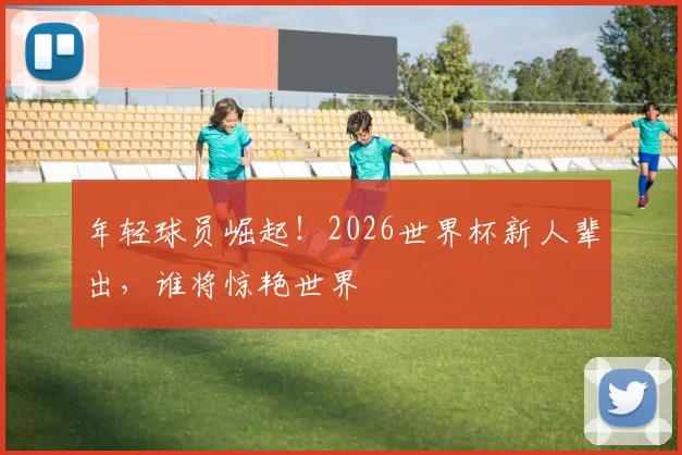 年轻球员崛起!2026世界杯新人辈出,谁将惊艳世界