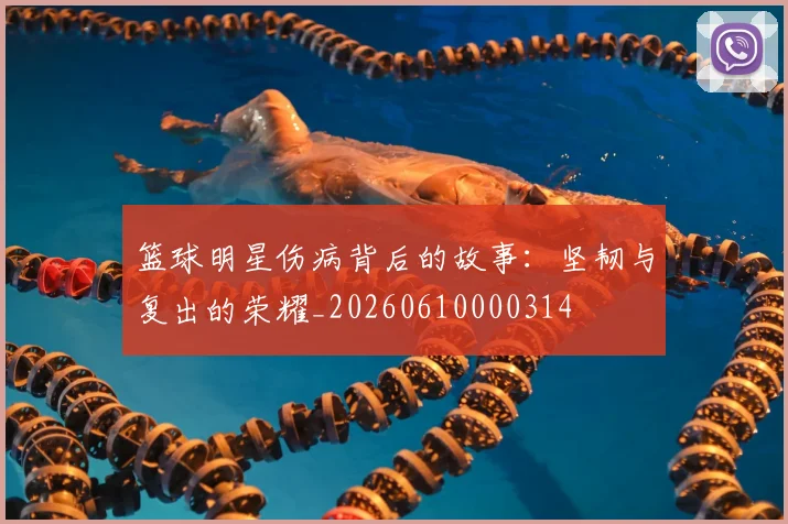 篮球明星伤病背后的故事:坚韧与复出的荣耀_20260610000314