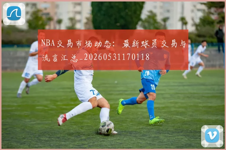 NBA交易市场动态：最新球员交易与流言汇总_20260531170118