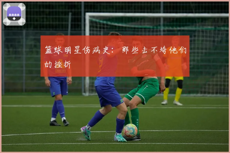 篮球明星伤病史:那些击不垮他们的挫折